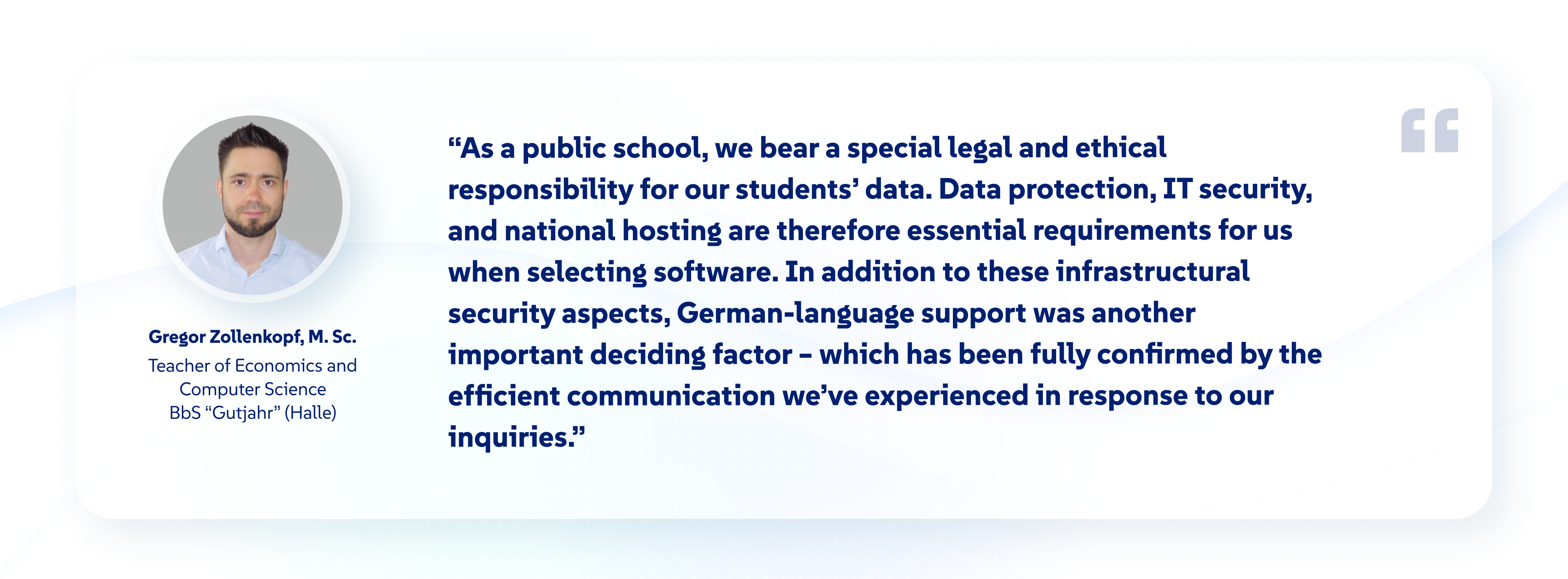 Image with a profile picture of Gregor Zollenkopf, a teacher for Economics and Computer Science at the Gutjahr Vocational School. The text is the following quote: As a public school, we bear a special legal and ethical responsibility for our students’ data. Data protection, IT security, and national hosting are therefore essential requirements for us when selecting software. In addition to these infrastructural security aspects, German-language support was another important deciding factor—which has been fully confirmed by the efficient communication we’ve experienced in response to our inquiries.”